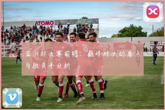 亚洲杯决赛前瞻：巅峰对决的看点与胜负手分析