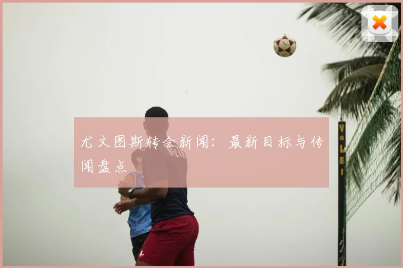 尤文图斯转会新闻：最新目标与传闻盘点