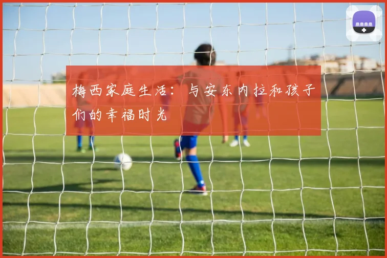 梅西家庭生活：与安东内拉和孩子们的幸福时光