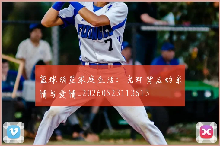 篮球明星家庭生活：光环背后的亲情与爱情_20260523113613