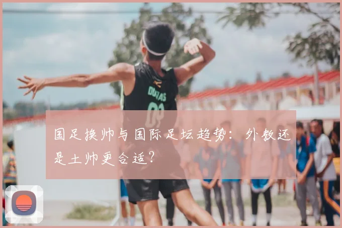 国足换帅与国际足坛趋势：外教还是土帅更合适？