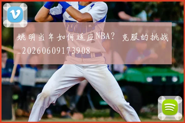 姚明当年如何适应NBA？克服的挑战_20260609173908