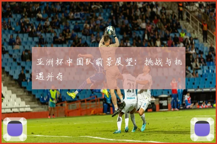 亚洲杯中国队前景展望:挑战与机遇并存