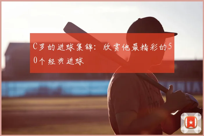 C罗的进球集锦:欣赏他最精彩的50个经典进球