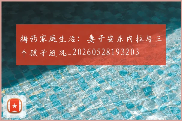 梅西家庭生活：妻子安东内拉与三个孩子近况_20260528193203