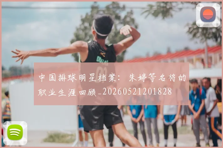 中国排球明星档案：朱婷等名将的职业生涯回顾_20260521201828