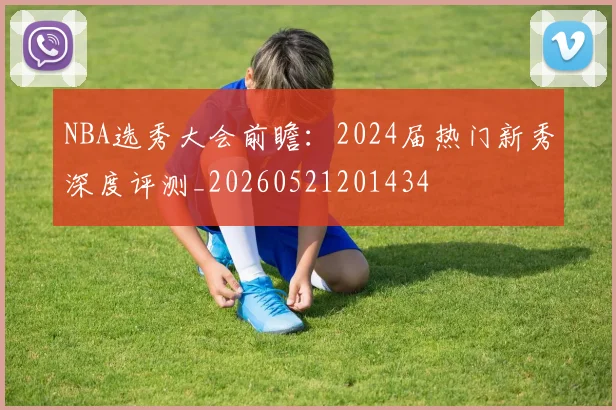 NBA选秀大会前瞻：2024届热门新秀深度评测_20260521201434