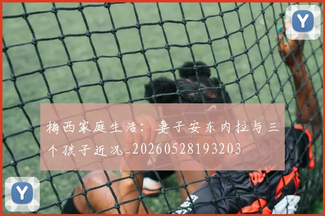 梅西家庭生活：妻子安东内拉与三个孩子近况_20260528193203